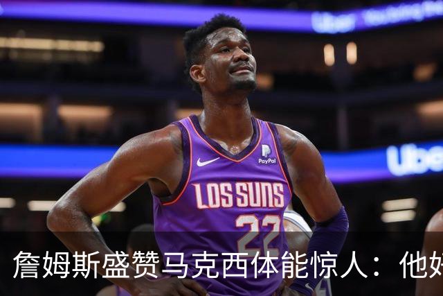 詹姆斯盛赞马克西体能惊人：他好像根本不会累